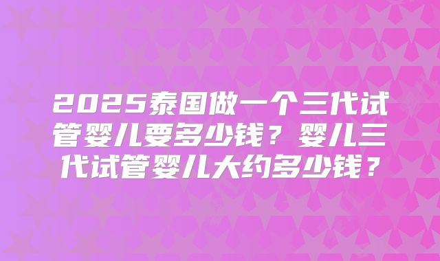 2025泰国做一个三代试管婴儿要多少钱？婴儿三代试管婴儿大约多少钱？