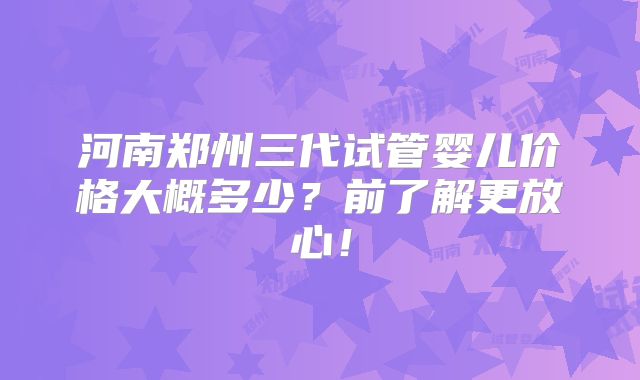 河南郑州三代试管婴儿价格大概多少?前了解更放心!