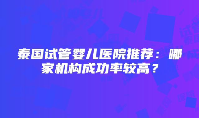 泰国试管婴儿医院推荐：哪家机构成功率较高？