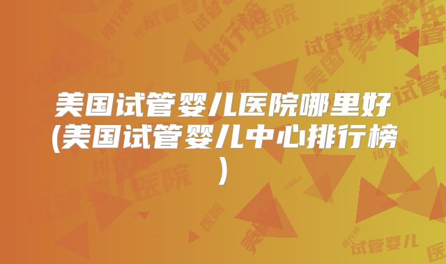 美国试管婴儿医院哪里好(美国试管婴儿中心排行榜)