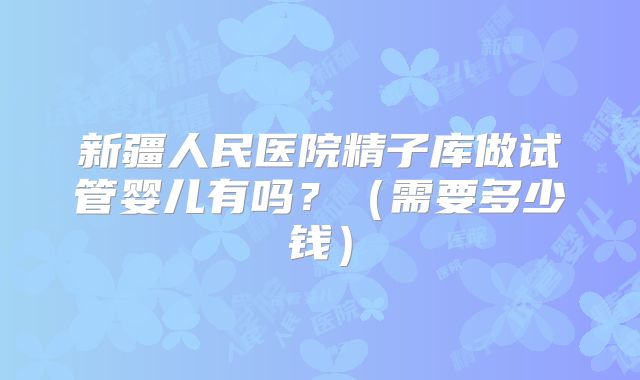 新疆人民医院精子库做试管婴儿有吗？（需要多少钱）