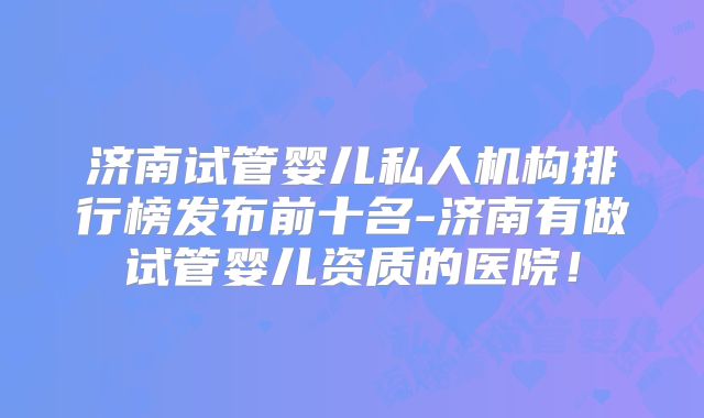 济南试管婴儿私人机构排行榜发布前十名-济南有做试管婴儿资质的医院!