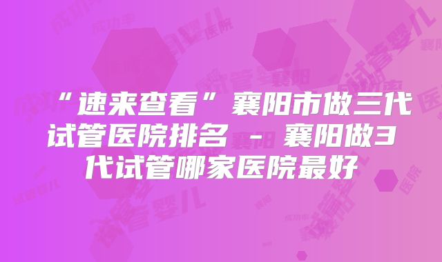 “速来查看”襄阳市做三代试管医院排名 - 襄阳做3代试管哪家医院最好