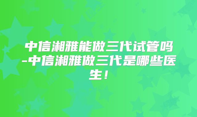 中信湘雅能做三代试管吗-中信湘雅做三代是哪些医生!