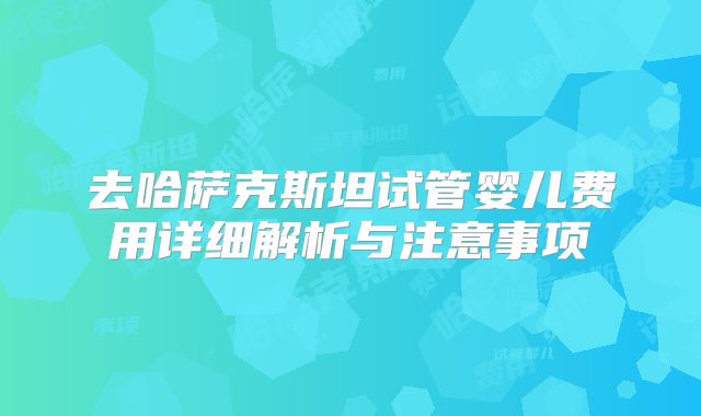 去哈萨克斯坦试管婴儿费用详细解析与注意事项
