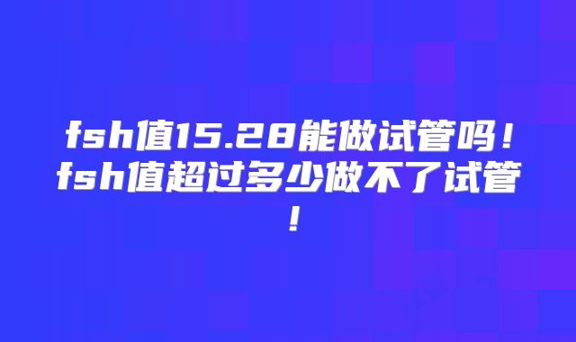 fsh值15.28能做试管吗!fsh值超过多少做不了试管!