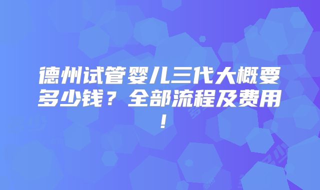 德州试管婴儿三代大概要多少钱？全部流程及费用！