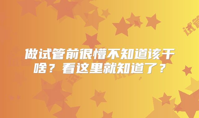 做试管前很懵不知道该干啥？看这里就知道了？