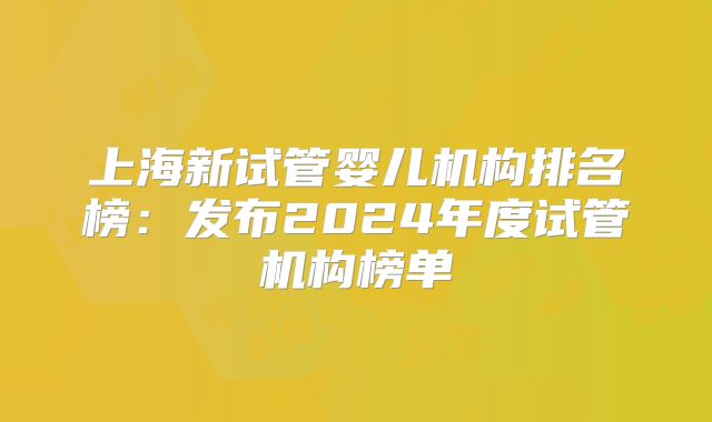 上海新试管婴儿机构排名榜：发布2024年度试管机构榜单