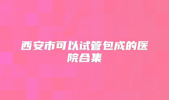 西安市可以试管包成的医院合集