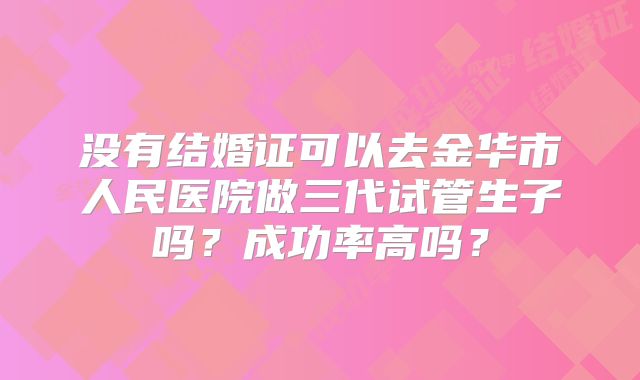 没有结婚证可以去金华市人民医院做三代试管生子吗？成功率高吗？