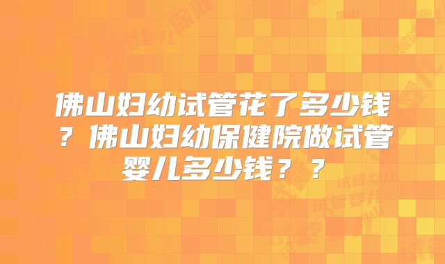 佛山妇幼试管花了多少钱?佛山妇幼保健院做试管婴儿多少钱??