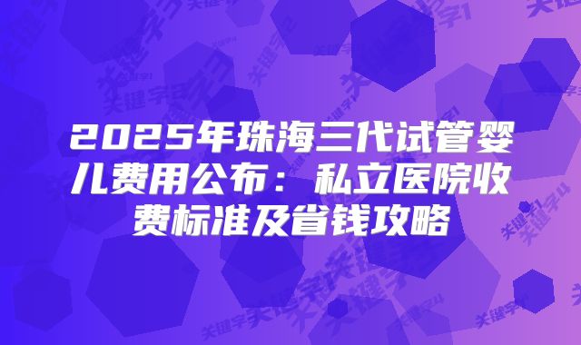 2025年珠海三代试管婴儿费用公布：私立医院收费标准及省钱攻略