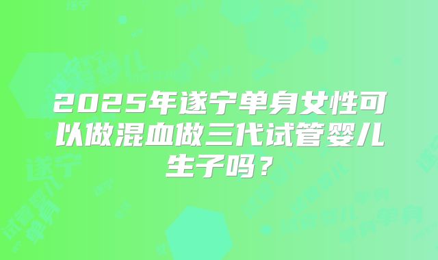2025年遂宁单身女性可以做混血做三代试管婴儿生子吗？