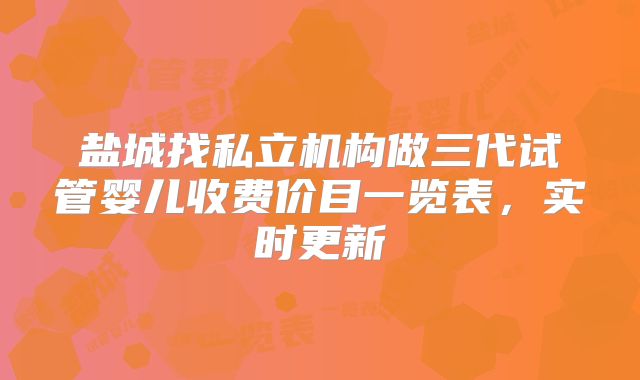 盐城找私立机构做三代试管婴儿收费价目一览表,实时更新