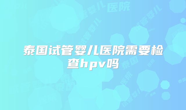 泰国试管婴儿医院需要检查hpv吗