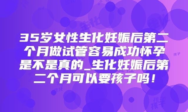 35岁女性生化妊娠后第二个月做试管容易成功怀孕是不是真的_生化妊娠后第二个月可以要孩子吗！