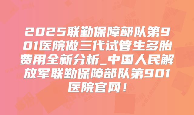 2025联勤保障部队第901医院做三代试管生多胎费用全新分析_中国人民解放军联勤保障部队第901医院官网!