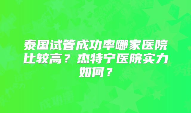 泰国试管成功率哪家医院比较高?杰特宁医院实力如何?