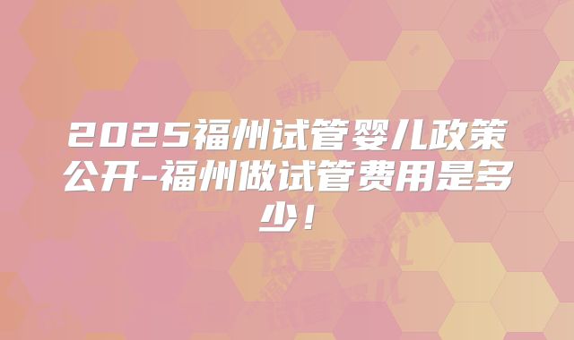 2025福州试管婴儿政策公开-福州做试管费用是多少！