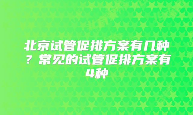 北京试管促排方案有几种？常见的试管促排方案有4种