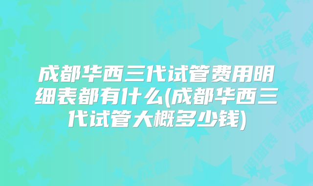 成都华西三代试管费用明细表都有什么(成都华西三代试管大概多少钱)