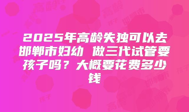2025年高龄失独可以去邯郸市妇幼 做三代试管要孩子吗？大概要花费多少钱