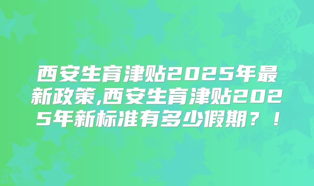 西安生育津贴2025年最新政策,西安生育津贴2025年新标准有多少假期？！