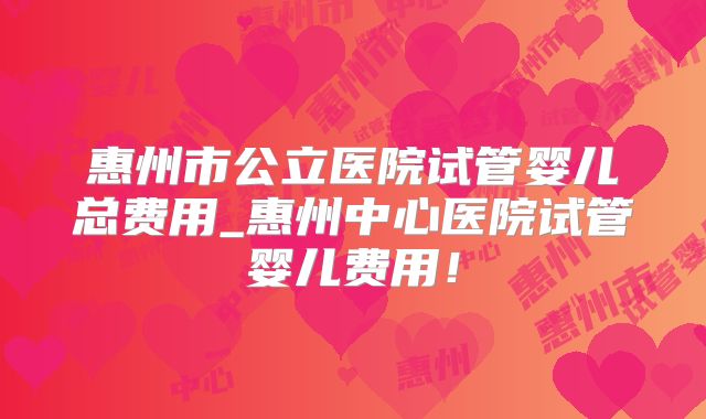 惠州市公立医院试管婴儿总费用_惠州中心医院试管婴儿费用！