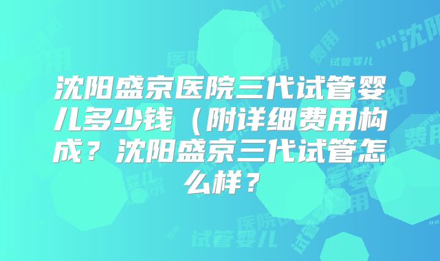 沈阳盛京医院三代试管婴儿多少钱（附详细费用构成？沈阳盛京三代试管怎么样？