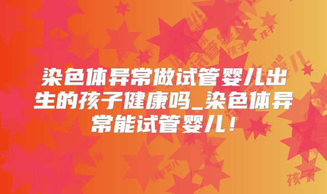 染色体异常做试管婴儿出生的孩子健康吗_染色体异常能试管婴儿!