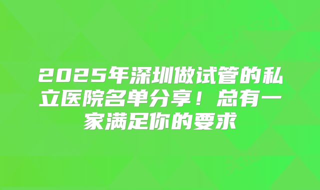 2025年深圳做试管的私立医院名单分享！总有一家满足你的要求