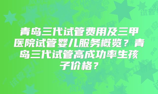 青岛三代试管费用及三甲医院试管婴儿服务概览？青岛三代试管高成功率生孩子价格？