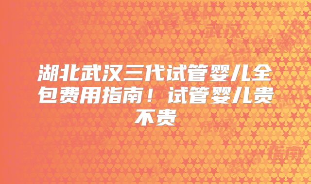 湖北武汉三代试管婴儿全包费用指南!试管婴儿贵不贵