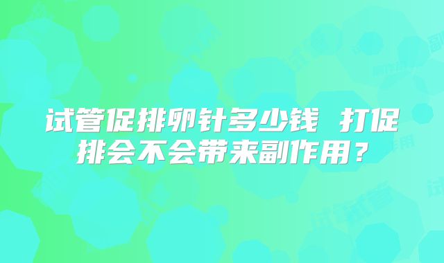 试管促排卵针多少钱 打促排会不会带来副作用？
