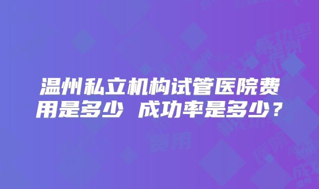 温州私立机构试管医院费用是多少 成功率是多少？