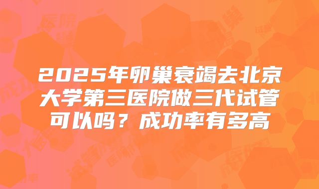 2025年卵巢衰竭去北京大学第三医院做三代试管可以吗？成功率有多高