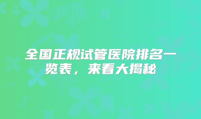 全国正规试管医院排名一览表，来看大揭秘