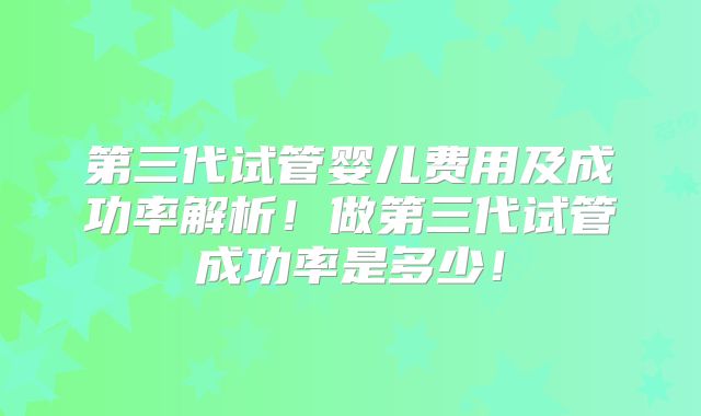 第三代试管婴儿费用及成功率解析！做第三代试管成功率是多少！