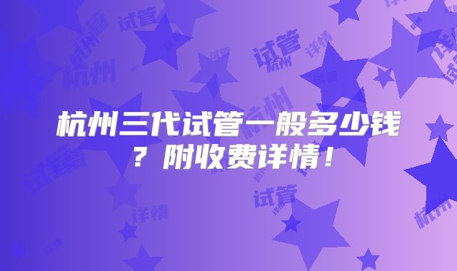 杭州三代试管一般多少钱？附收费详情！