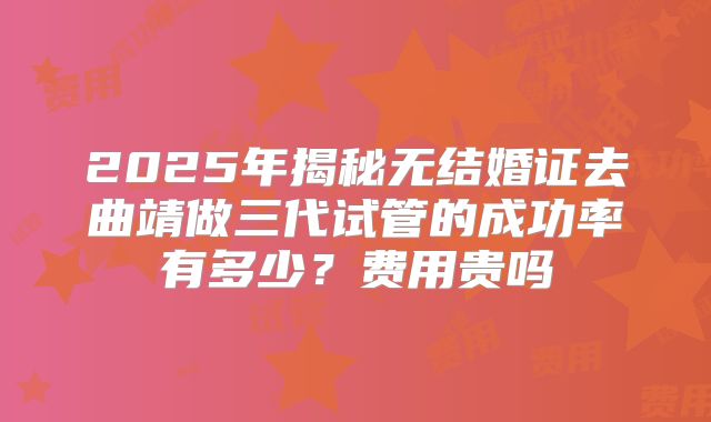 2025年揭秘无结婚证去曲靖做三代试管的成功率有多少？费用贵吗