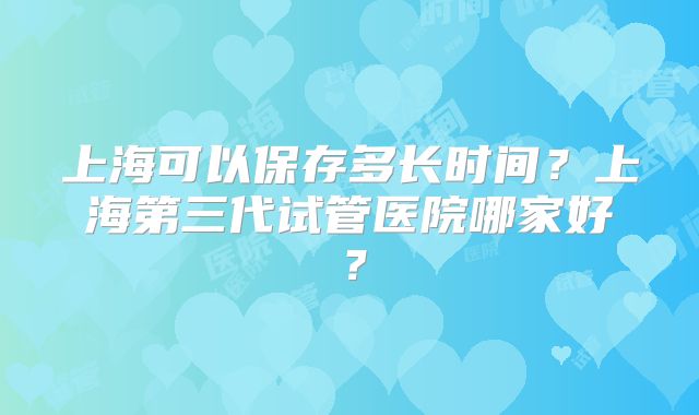 上海可以保存多长时间？上海第三代试管医院哪家好？