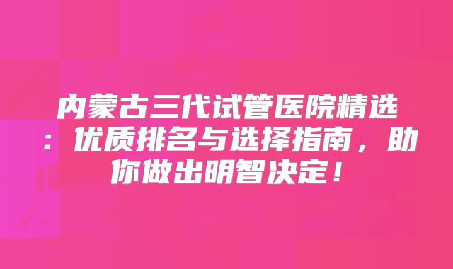 内蒙古三代试管医院精选：优质排名与选择指南，助你做出明智决定！