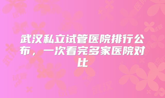 武汉私立试管医院排行公布，一次看完多家医院对比