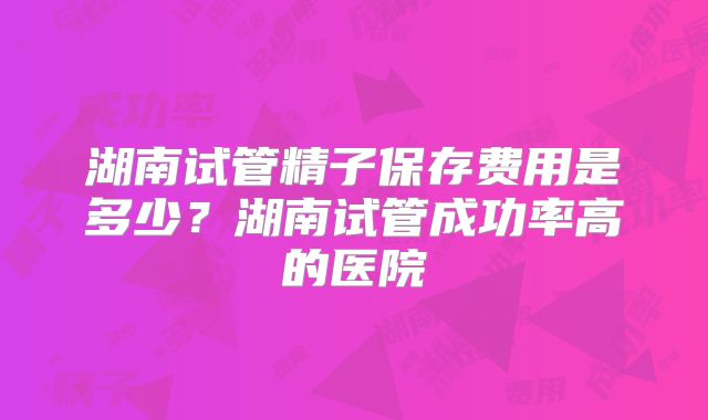 湖南试管精子保存费用是多少？湖南试管成功率高的医院