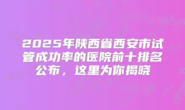 2025年陕西省西安市试管成功率的医院前十排名公布,这里为你揭晓