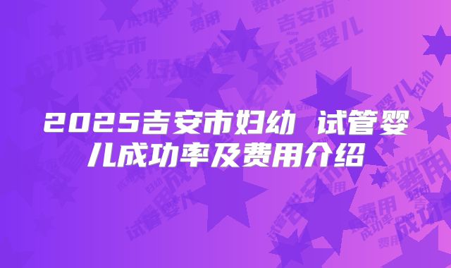 2025吉安市妇幼 试管婴儿成功率及费用介绍