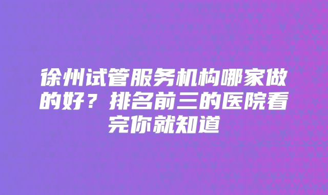 徐州试管服务机构哪家做的好?排名前三的医院看完你就知道