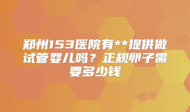 郑州153医院有**提供做试管婴儿吗?正规卵子需要多少钱