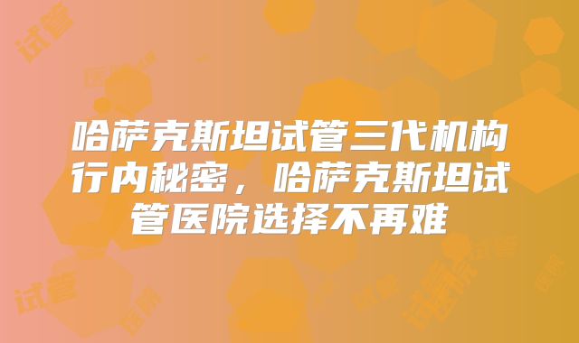 哈萨克斯坦试管三代机构行内秘密，哈萨克斯坦试管医院选择不再难
